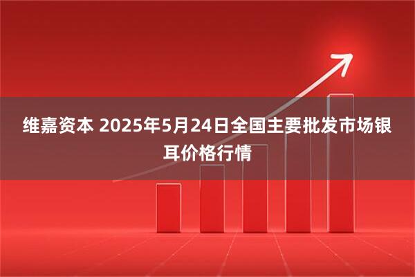 维嘉资本 2025年5月24日全国主要批发市场银耳价格行情