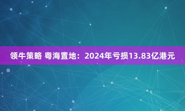 领牛策略 粤海置地：2024年亏损13.83亿港元