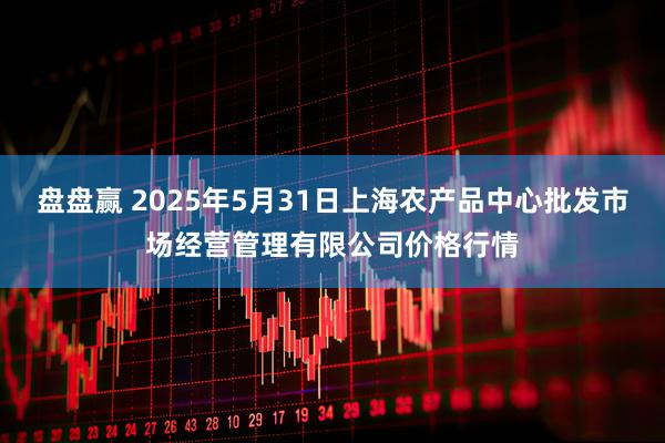 盘盘赢 2025年5月31日上海农产品中心批发市场经营管理有限公司价格行情