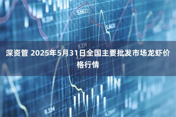 深资管 2025年5月31日全国主要批发市场龙虾价格行情