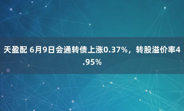 天盈配 6月9日会通转债上涨0.37%，转股溢价率4.95%