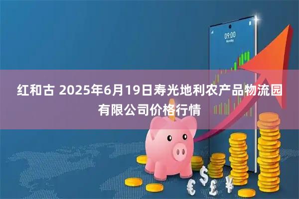 红和古 2025年6月19日寿光地利农产品物流园有限公司价格行情