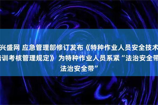 兴盛网 应急管理部修订发布《特种作业人员安全技术培训考核管理规定》 为特种作业人员系紧“法治安全带”