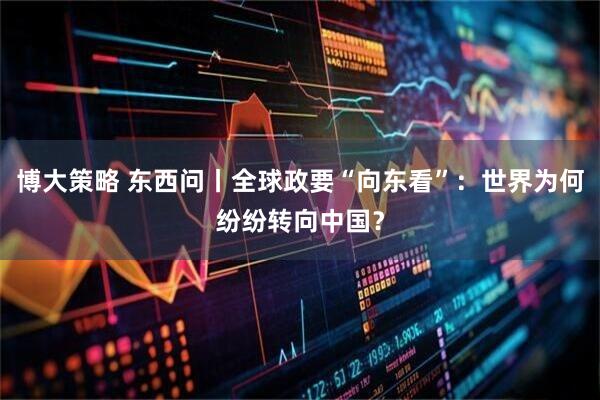 博大策略 东西问丨全球政要“向东看”：世界为何纷纷转向中国？
