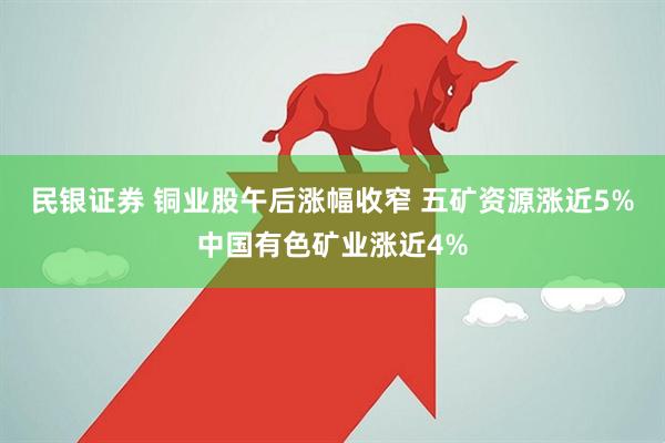 民银证券 铜业股午后涨幅收窄 五矿资源涨近5%中国有色矿业涨近4%