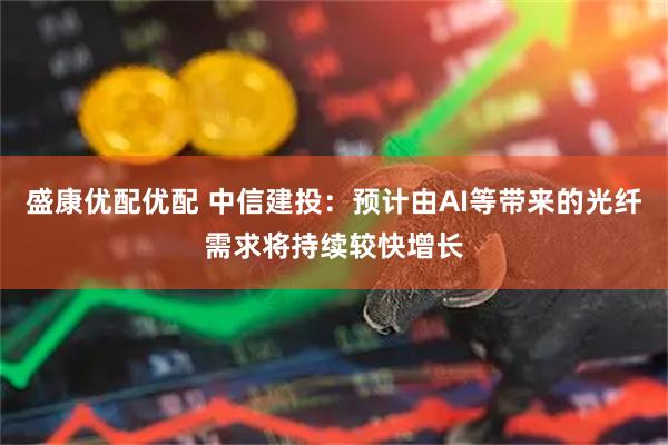 盛康优配优配 中信建投：预计由AI等带来的光纤需求将持续较快增长