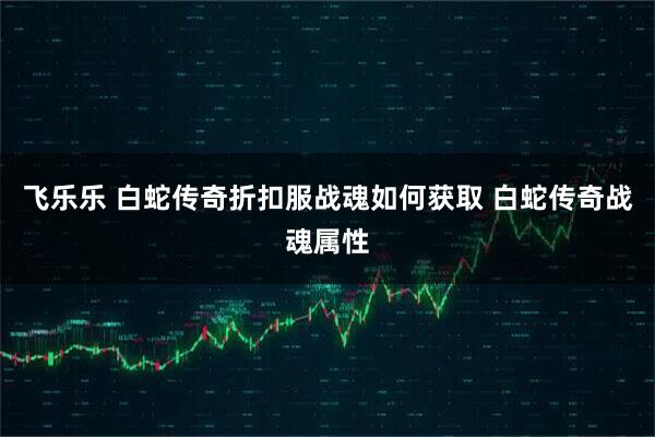 飞乐乐 白蛇传奇折扣服战魂如何获取 白蛇传奇战魂属性