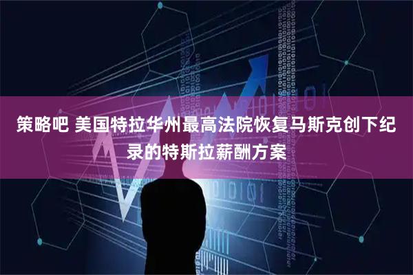 策略吧 美国特拉华州最高法院恢复马斯克创下纪录的特斯拉薪酬方案