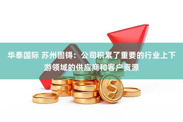 华泰国际 苏州固锝：公司积累了重要的行业上下游领域的供应商和客户资源