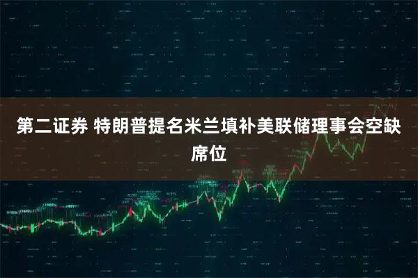 第二证券 特朗普提名米兰填补美联储理事会空缺席位