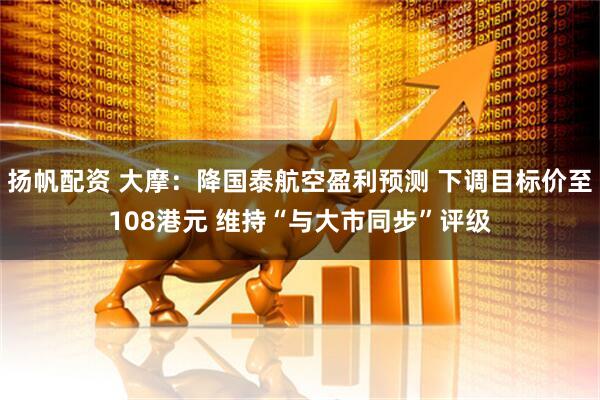 扬帆配资 大摩：降国泰航空盈利预测 下调目标价至108港元 维持“与大市同步”评级